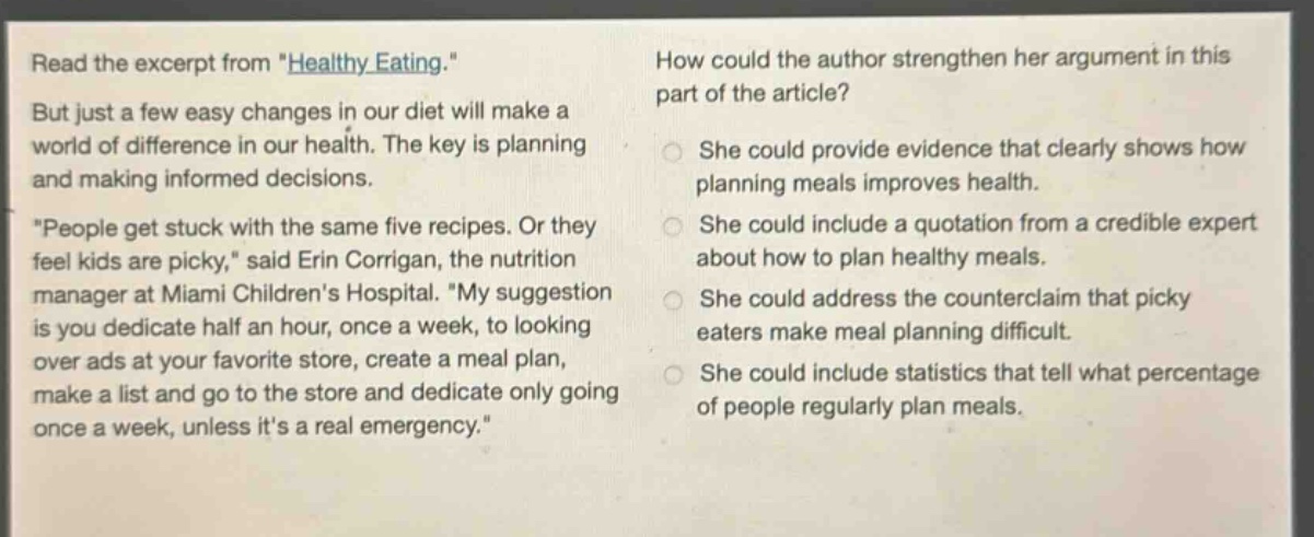 read the excerpt from \healthy eating.\ but just a few easy changes in our diet will make a world of difference in our health. the key is planning and making informed decisions. \people get stuck with the same five recipes. or they feel kids are picky,\ said erin corrigan, the nutrition manager at miami childrens hospital. \my suggestion is you dedicate half an hour, once a week, to looking over ads at your favorite store, create a meal plan, make a list and go to the store and dedicate only going once a week, unless its a real emergency.\ how could the author strengthen her argument in this part of the article? she could provide evidence that clearly shows how planning meals improves health. she could include a quotation from a credible expert about how to plan healthy meals. she could address the counter - claim that picky eaters make meal planning difficult. she could include statistics that tell what percentage of people regularly plan meals.