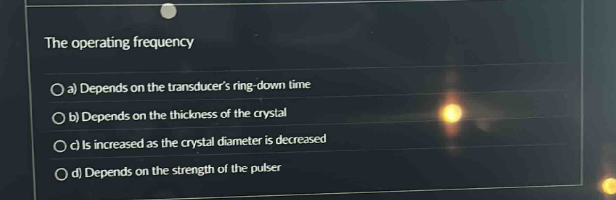 the operating frequency\n\na) depends on the transducers ring - down time\n\nb) depends on the thickness of the crystal\n\nc) is increased as the crystal diameter is decreased\n\nd) depends on the strength of the pulser