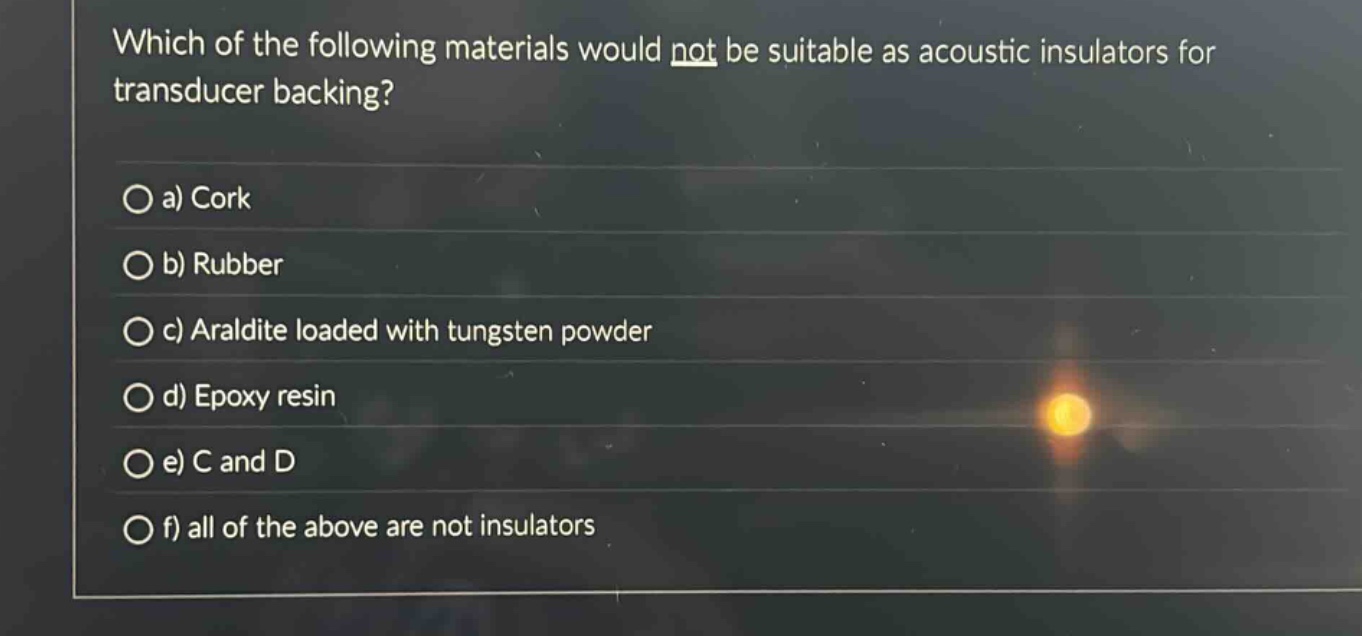 which of the following materials would not be suitable as acoustic insulators for transducer backing?\n\na) cork\nb) rubber\nc) araldite loaded with tungsten powder\nd) epoxy resin\ne) c and d\nf) all of the above are not insulators