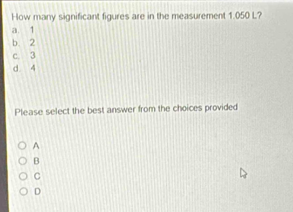 how many significant figures are in the measurement 1.050 l?\na. 1\nb. 2\nc. 3\nd. 4\nplease select the best answer from the choices provided\no a\no b\no c\no d