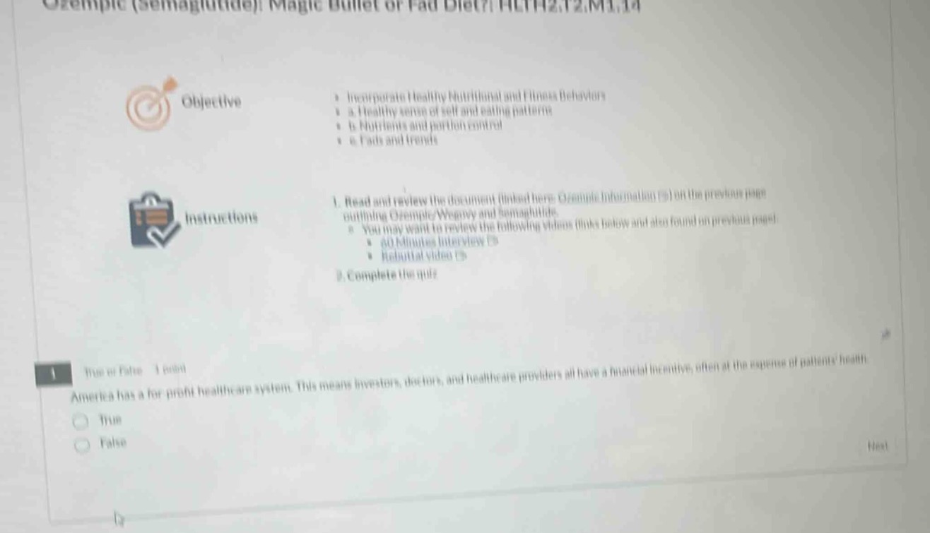 ozempic (semaglutide): magic bullet or fad diet? hlth2.12.m1.14\nobjective\n- incorporate healthy nutritional and fitness behavior\n - a. healthy sense of self and eating patterns\n - b. nutrients and portion control\n - c. fads and trends\ninstructions\n1. read and review the document (linked here: ozempic information 5) on the previous page outlining ozempic/weight and semaglutide.\n - you may want to review the following videos (links below and also found in previous unit)\n - 40 minutes interview 5\n - rebuttal video 5\n2. complete the quiz\n1. true or false - 1 point\namerica has a for - profit healthcare system. this means investors, doctors, and healthcare providers all have a financial incentive, often at the expense of patients health\n - true\n - false