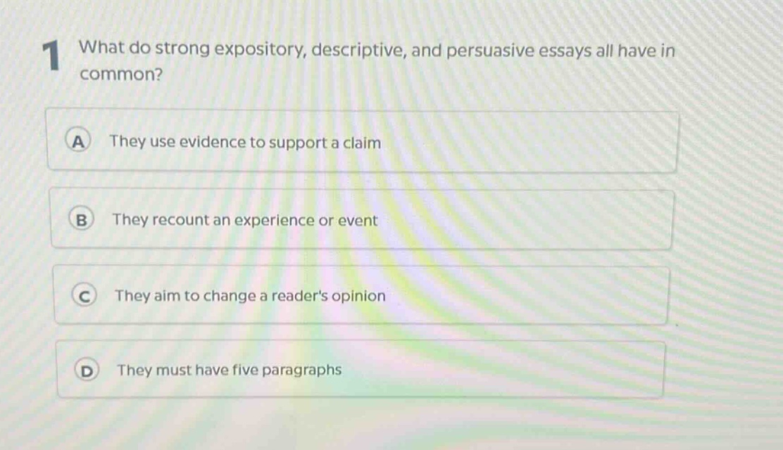 1 what do strong expository, descriptive, and persuasive essays all have in common?\na they use evidence to support a claim\nb they recount an experience or event\nc they aim to change a readers opinion\nd they must have five paragraphs