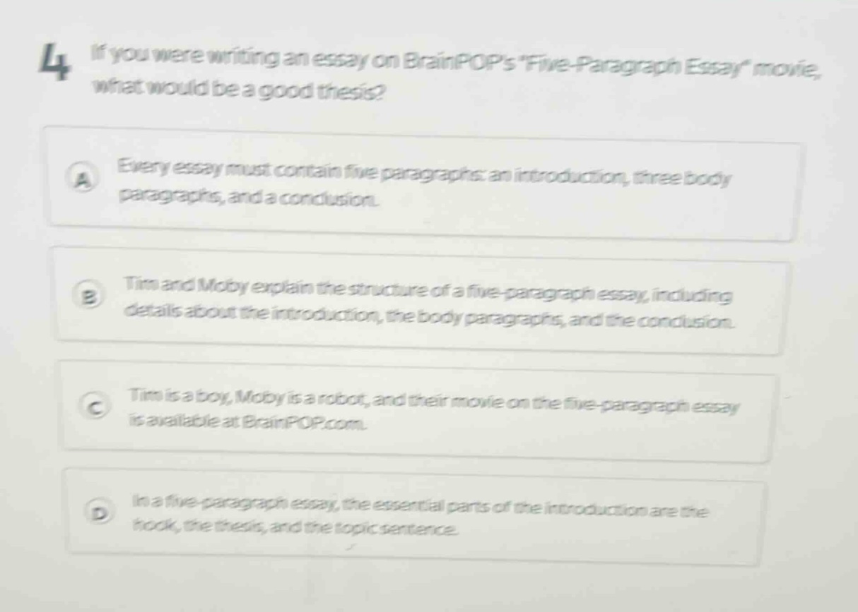 4 if you were writing an essay on brainpops five - paragraph essay movie, what would be a good thesis?\na every essay must contain five paragraphs: an introduction, three body paragraphs, and a conclusion.\nb tim and moby explain the structure of a five - paragraph essay, including details about the introduction, the body paragraphs, and the conclusion.\nc tim is a boy, moby is a robot, and their movie on the five - paragraph essay is available at brainpop.com.\nd in a five - paragraph essay, the essential parts of the introduction are the hook, the thesis, and the topic sentence.