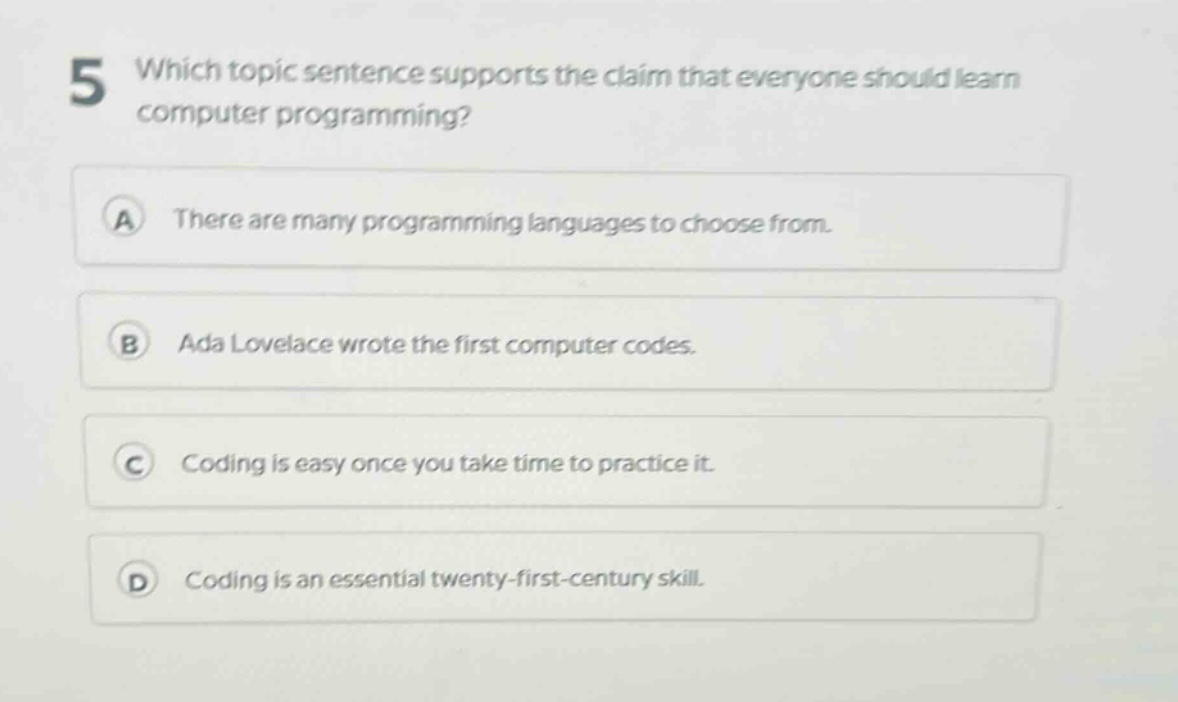 5 which topic sentence supports the claim that everyone should learn computer programming?\na there are many programming languages to choose from.\nb ada lovelace wrote the first computer codes.\nc coding is easy once you take time to practice it.\nd coding is an essential twenty - first - century skill.