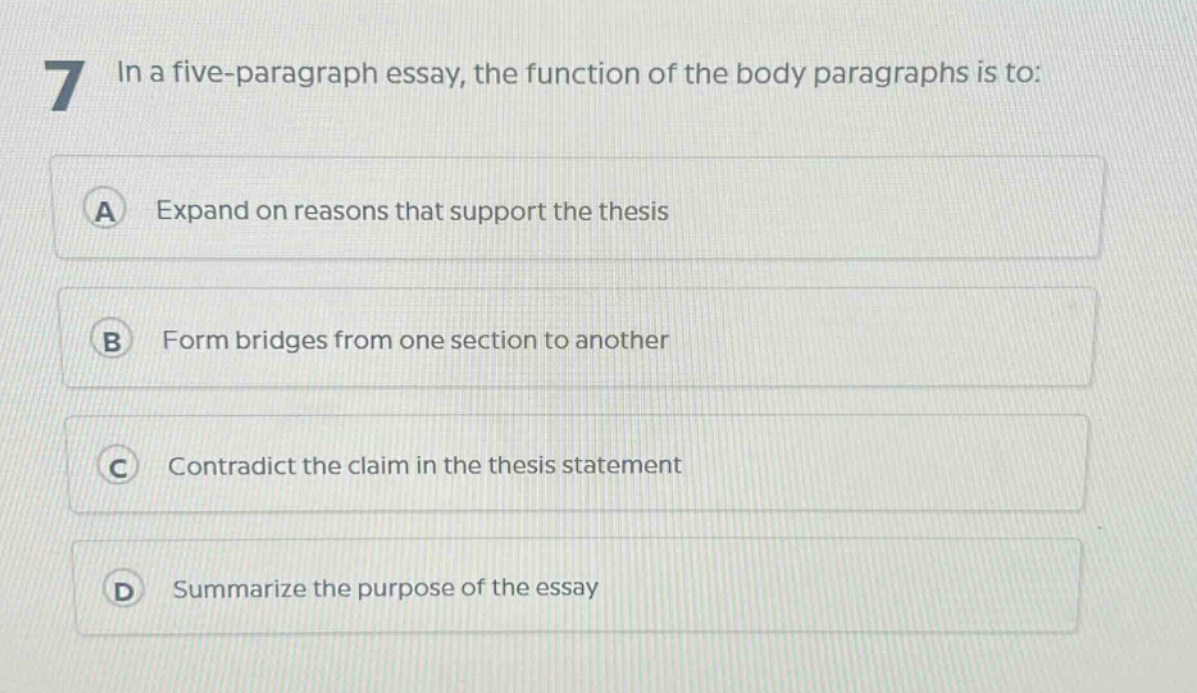 7 in a five - paragraph essay, the function of the body paragraphs is to:\na expand on reasons that support the thesis\nb form bridges from one section to another\nc contradict the claim in the thesis statement\nd summarize the purpose of the essay
