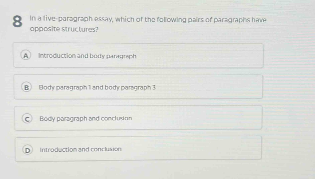 8 in a five - paragraph essay, which of the following pairs of paragraphs have opposite structures?\na introduction and body paragraph\nb body paragraph 1 and body paragraph 3\nc body paragraph and conclusion\nd introduction and conclusion