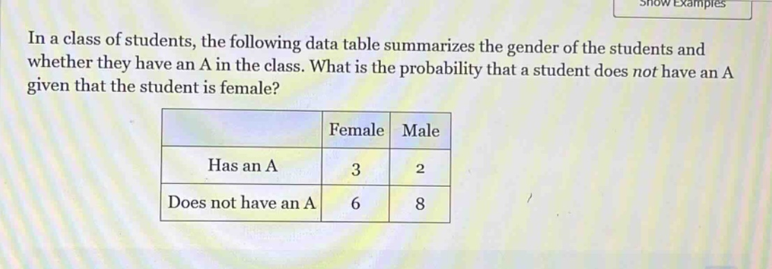 in a class of students, the following data table summarizes the gender of the students and whether they have an a in the class. what is the probability that a student does not have an a given that the student is female?\n| |female|male|\n|--|--|--|\n|has an a|3|2|\n|does not have an a|6|8|