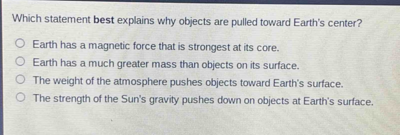 which statement best explains why objects are pulled toward earths center?\no earth has a magnetic force that is strongest at its core.\no earth has a much greater mass than objects on its surface.\no the weight of the atmosphere pushes objects toward earths surface.\no the strength of the suns gravity pushes down on objects at earths surface.