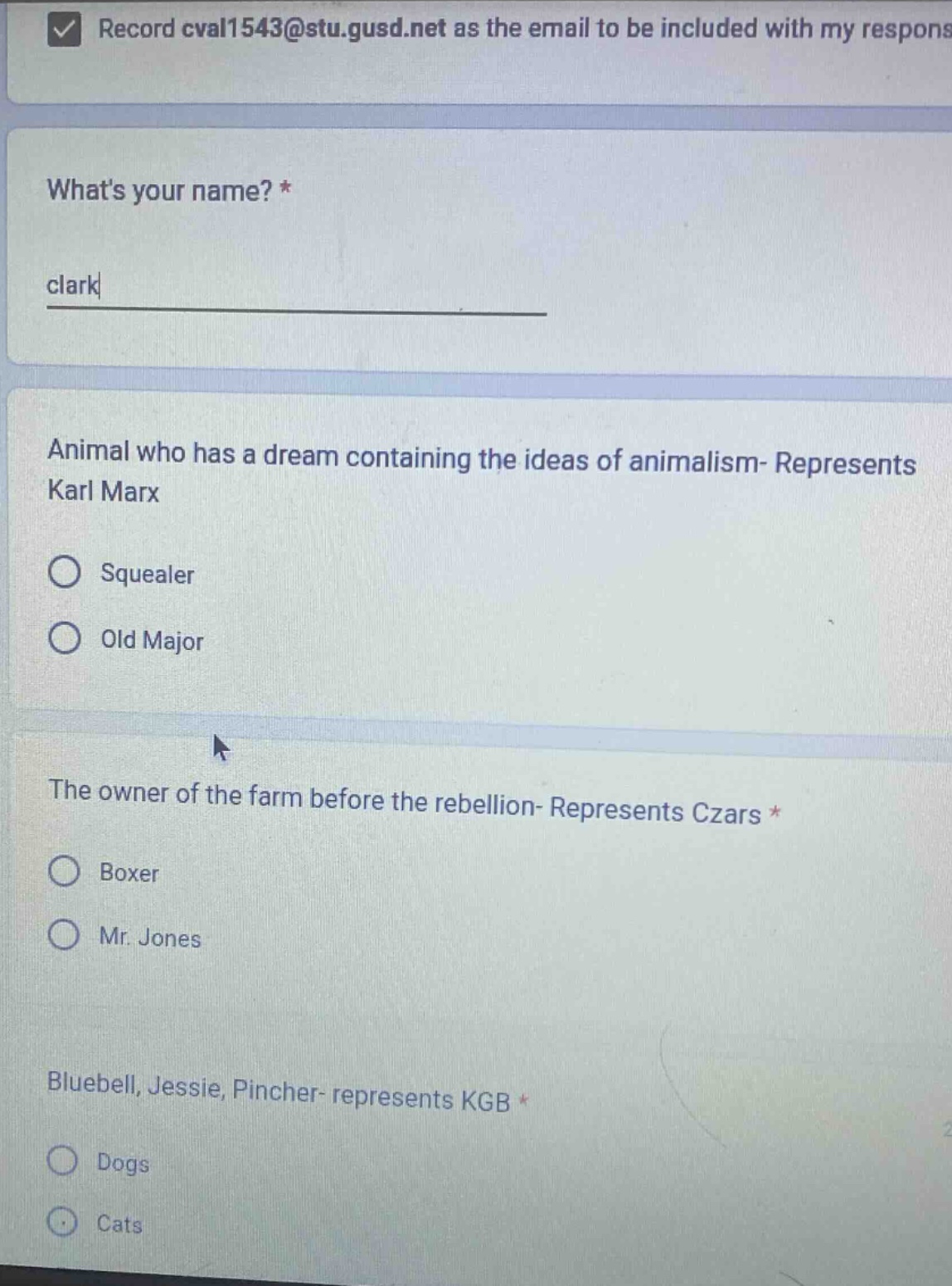 record cval1543@stu.gusd.net as the email to be included with my respons\nwhats your name? *\nclark\nanimal who has a dream containing the ideas of animalism- represents karl marx\nsquealer\nold major\nthe owner of the farm before the rebellion- represents czars *\nboxer\nmr. jones\nbluebell, jessie, pincher- represents kgb *\ndogs\ncats