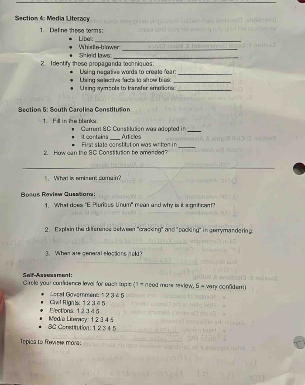 section 4: media literacy\n1. define these terms:\n • libel: \n • whistle - blower: \n • shield laws: \n2. identify these propaganda techniques:\n • using negative words to create fear: \n • using selective facts to show bias: \n • using symbols to transfer emotions: \nsection 5: south carolina constitution\n1. fill in the blanks:\n • current sc constitution was adopted in \n • it contains ___ articles\n • first state constitution was written in \n2. how can the sc constitution be amended?\n1. what is eminent domain?\nbonus review questions:\n1. what does \e pluribus unum\ mean and why is it significant?\n2. explain the difference between \cracking\ and \packing\ in gerrymandering:\n3. when are general elections held?\nself - assessment:\ncircle your confidence level for each topic (1 = need more review, 5 = very confident)\n • local government: 1 2 3 4 5\n • civil rights: 1 2 3 4 5\n • elections: 1 2 3 4 5\n • media literacy: 1 2 3 4 5\n • sc constitution: 1 2 3 4 5\ntopics to review more: