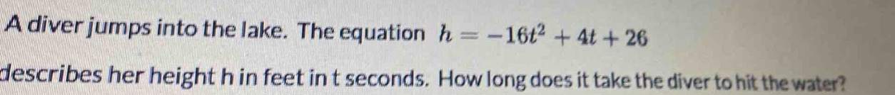a diver jumps into the lake. the equation $h = -16t^{2}+4t + 26$ describes her height h in feet in t seconds. how long does it take the diver to hit the water?