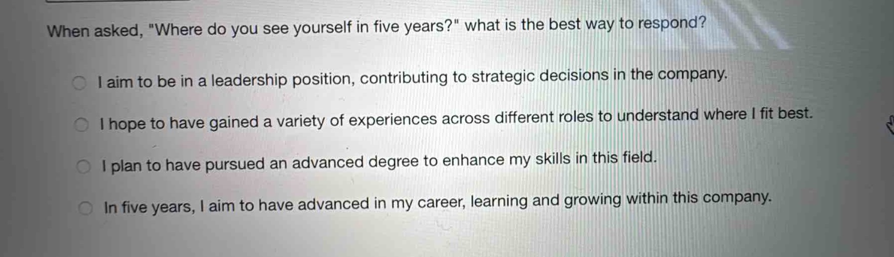 when asked, \where do you see yourself in five years?\ what is the best way to respond?\ni aim to be in a leadership position, contributing to strategic decisions in the company.\ni hope to have gained a variety of experiences across different roles to understand where i fit best.\ni plan to have pursued an advanced degree to enhance my skills in this field.\nin five years, i aim to have advanced in my career, learning and growing within this company.