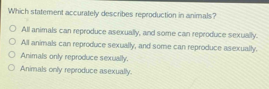 which statement accurately describes reproduction in animals?\no all animals can reproduce asexually, and some can reproduce sexually.\no all animals can reproduce sexually, and some can reproduce asexually.\no animals only reproduce sexually.\no animals only reproduce asexually.