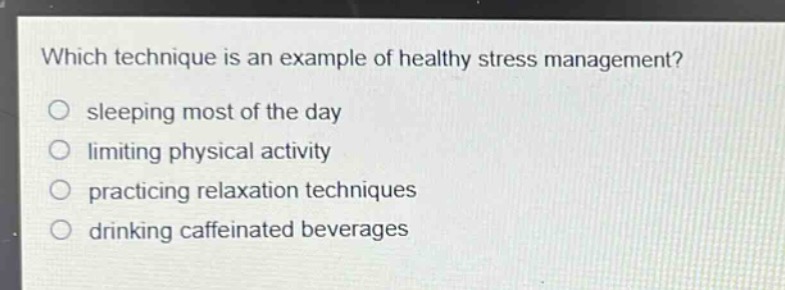 which technique is an example of healthy stress management?\n sleeping most of the day\n limiting physical activity\n practicing relaxation techniques\n drinking caffeinated beverages