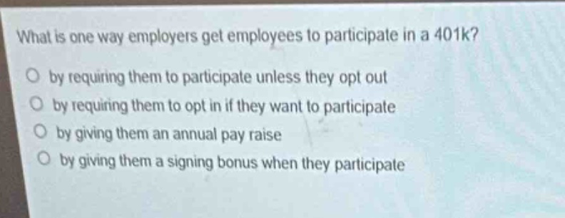 what is one way employers get employees to participate in a 401k?\no by requiring them to participate unless they opt out\no by requiring them to opt in if they want to participate\no by giving them an annual pay raise\no by giving them a signing bonus when they participate
