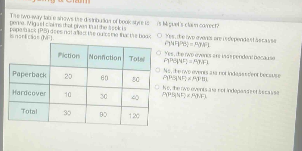 the two - way table shows the distribution of book style to genre. miguel claims that given that the book is paperback (pb) does not affect the outcome that the book is nonfiction (nf). is miguels claim correct?\nfiction nonfiction total\npaperback 20 60 80\nhardcover 10 30 40\ntotal 30 90 120\nyes, the two events are independent because p(nf|pb)=p(nf).\nyes, the two events are independent because p(pb|nf)=p(nf).\nno, the two events are not independent because p(pb|nf)≠p(pb).\nno, the two events are not independent because p(pb|nf)≠p(nf).