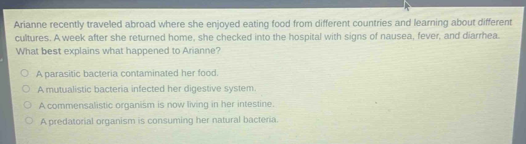arianne recently traveled abroad where she enjoyed eating food from different countries and learning about different cultures. a week after she returned home, she checked into the hospital with signs of nausea, fever, and diarrhea. what best explains what happened to arianne?\n\na parasitic bacteria contaminated her food.\na mutualistic bacteria infected her digestive system.\na commensalistic organism is now living in her intestine.\na predatorial organism is consuming her natural bacteria.