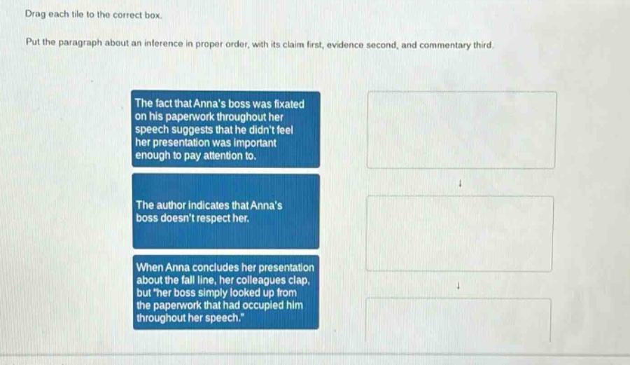drag each tile to the correct box. put the paragraph about an inference in proper order, with its claim first, evidence second, and commentary third. the fact that annas boss was fixated on his paperwork throughout her speech suggests that he didnt feel her presentation was important enough to pay attention to. the author indicates that annas boss doesnt respect her. when anna concludes her presentation about the fall line, her colleagues clap, but \her boss simply looked up from the paperwork that had occupied him throughout her speech.\