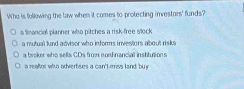 who is following the law when it comes to protecting investors funds?\no a financial planner who pitches a risk - free stock\no a mutual fund advisor who informs investors about risks\no a broker who sells cds from nonfinancial institutions\no a realtor who advertises a cant - miss land buy