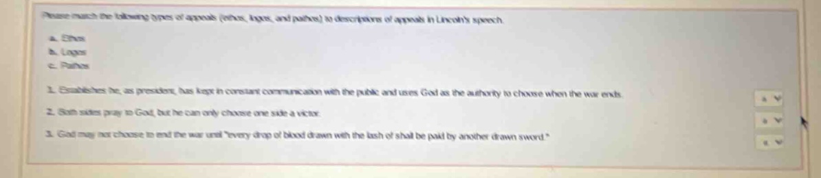 please match the following types of appeals (ethos, logos, and pathos) to descriptions of appeals in lincolns speech.\na. ethos\nb. logos\nc. pathos\n1. establishes he as president has kept in constant communication with the public and uses god as the authority to choose when the war ends.\n2. both sides pray to god, but he can only choose one side a victor.\n3. god may not choose to end the war until \every drop of blood drawn with the lash of shall be paid by another drawn sword.\