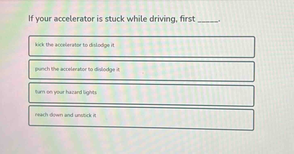 if your accelerator is stuck while driving, first _____.\nkick the accelerator to dislodge it\npunch the accelerator to dislodge it\nturn on your hazard lights\nreach down and unstick it