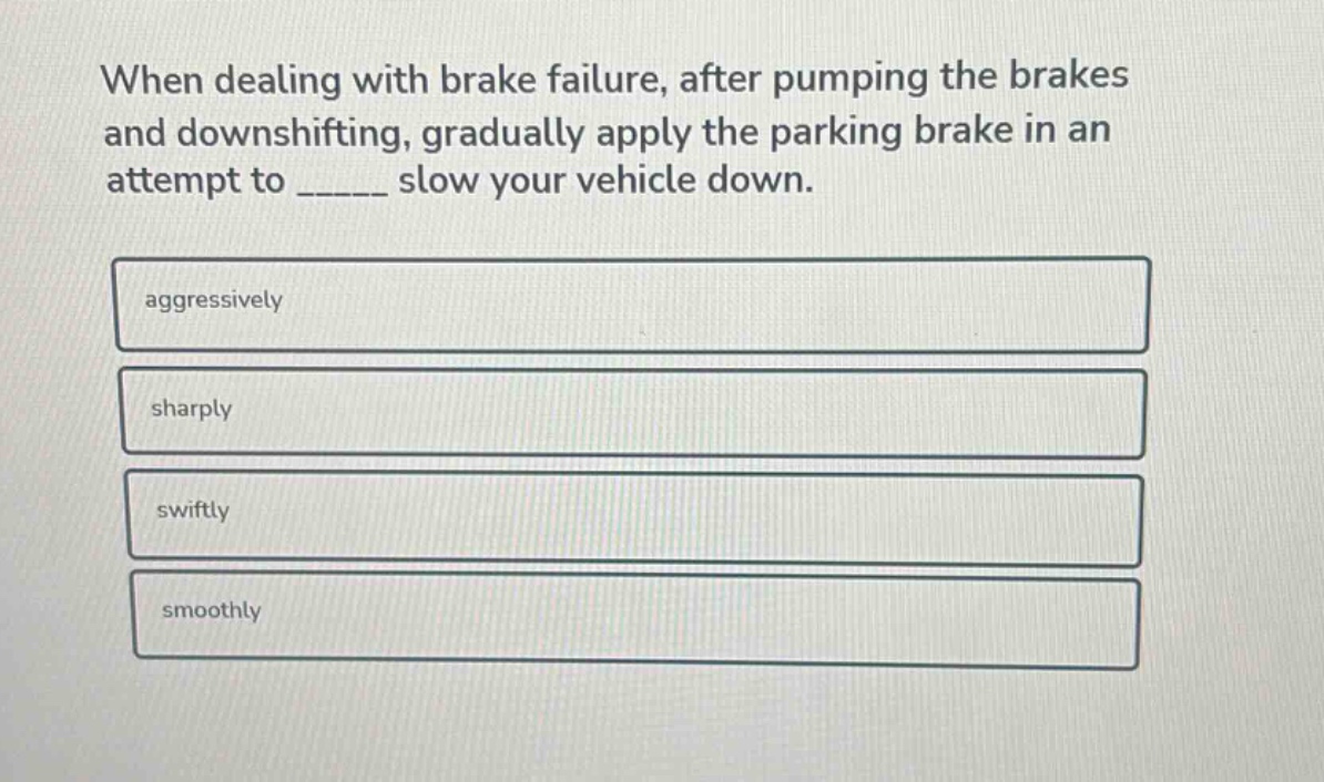 when dealing with brake failure, after pumping the brakes and downshifting, gradually apply the parking brake in an attempt to ______ slow your vehicle down.\naggressively\nsharply\nswiftly\nsmoothly