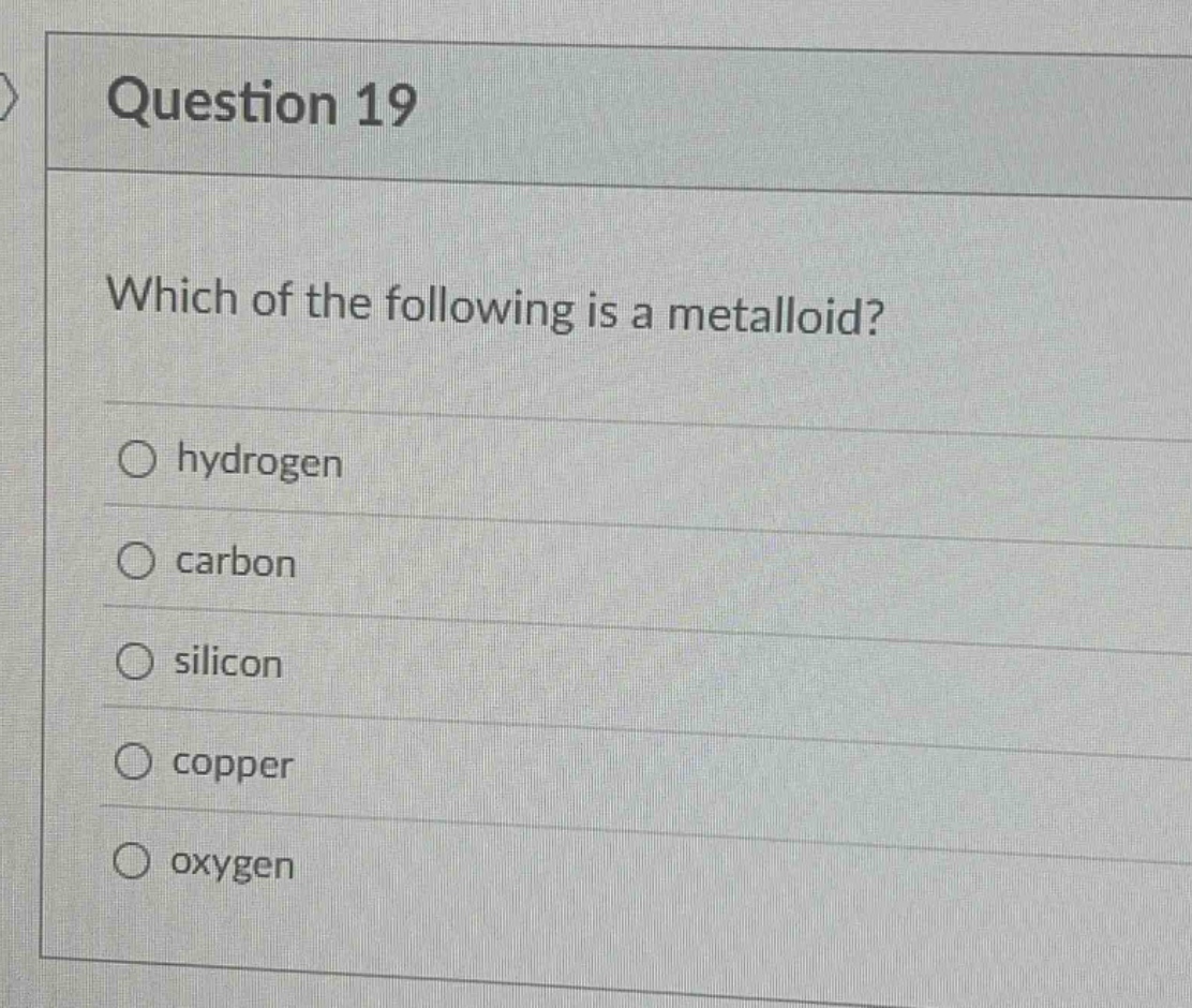 question 19\nwhich of the following is a metalloid?\nhydrogen\ncarbon\nsilicon\ncopper\noxygen