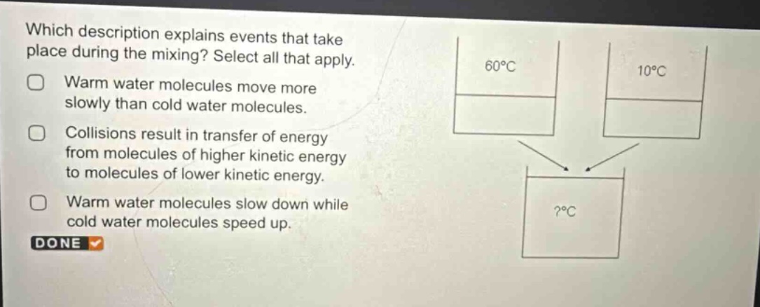 which description explains events that take place during the mixing? select all that apply. warm water molecules move more slowly than cold water molecules. collisions result in transfer of energy from molecules of higher kinetic energy to molecules of lower kinetic energy. warm water molecules slow down while cold water molecules speed up. done