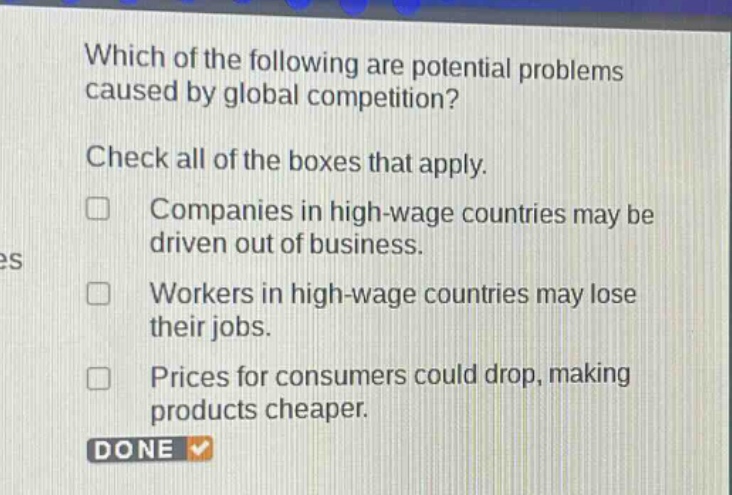 which of the following are potential problems caused by global competition? check all of the boxes that apply. companies in high - wage countries may be driven out of business. workers in high - wage countries may lose their jobs. prices for consumers could drop, making products cheaper.