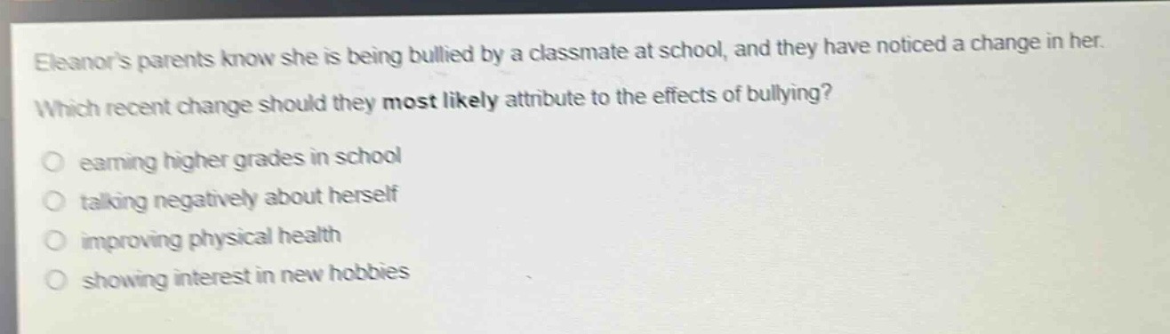 eleanors parents know she is being bullied by a classmate at school, and they have noticed a change in her. which recent change should they most likely attribute to the effects of bullying?\n- earning higher grades in school\n- talking negatively about herself\n- improving physical health\n- showing interest in new hobbies