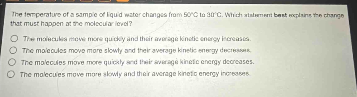 the temperature of a sample of liquid water changes from 50°c to 30°c. which statement best explains the change that must happen at the molecular level?\no the molecules move more quickly and their average kinetic energy increases.\no the molecules move more slowly and their average kinetic energy decreases.\no the molecules move more quickly and their average kinetic energy decreases.\no the molecules move more slowly and their average kinetic energy increases.