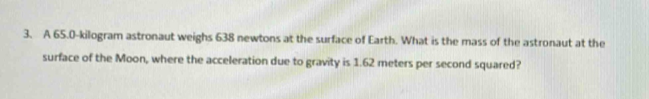 3. a 65.0 - kilogram astronaut weighs 638 newtons at the surface of earth. what is the mass of the astronaut at the surface of the moon, where the acceleration due to gravity is 1.62 meters per second squared?