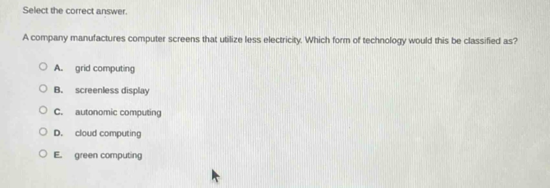 select the correct answer.\na company manufactures computer screens that utilize less electricity. which form of technology would this be classified as?\n○ a. grid computing\n○ b. screenless display\n○ c. autonomic computing\n○ d. cloud computing\n○ e. green computing