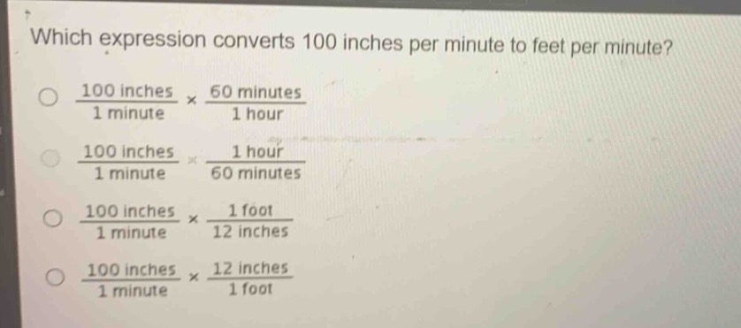 which expression converts 100 inches per minute to feet per minute?\n$\frac{100\text{ inches}}{1\text{ minute}}\times\frac{60\text{ minutes}}{1\text{ hour}}$\n$\frac{100\text{ inches}}{1\text{ minute}}\times\frac{1\text{ hour}}{60\text{ minutes}}$\n$\frac{100\text{ inches}}{1\text{ minute}}\times\frac{1\text{ foot}}{12\text{ inches}}$\n$\frac{100\text{ inches}}{1\text{ minute}}\times\frac{12\text{ inches}}{1\text{ foot}}$