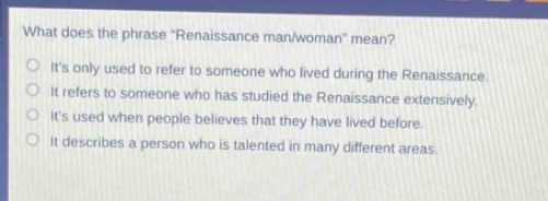 what does the phrase \renaissance man/woman\ mean?\nits only used to refer to someone who lived during the renaissance.\nit refers to someone who has studied the renaissance extensively.\nits used when people believes that they have lived before.\nit describes a person who is talented in many different areas.