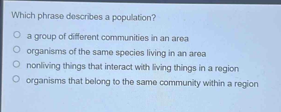 which phrase describes a population?\n a group of different communities in an area\n organisms of the same species living in an area\n nonliving things that interact with living things in a region\n organisms that belong to the same community within a region