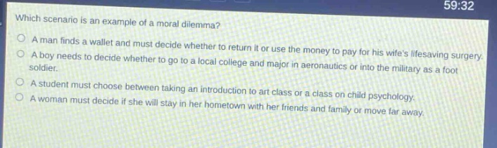which scenario is an example of a moral dilemma?\na man finds a wallet and must decide whether to return it or use the money to pay for his wifes lifesaving surgery.\na boy needs to decide whether to go to a local college and major in aeronautics or into the military as a foot soldier.\na student must choose between taking an introduction to art class or a class on child psychology.\na woman must decide if she will stay in her hometown with her friends and family or move far away.