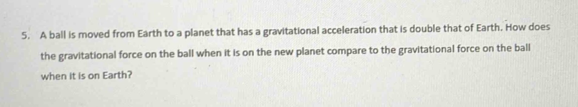 5. a ball is moved from earth to a planet that has a gravitational acceleration that is double that of earth. how does the gravitational force on the ball when it is on the new planet compare to the gravitational force on the ball when it is on earth?