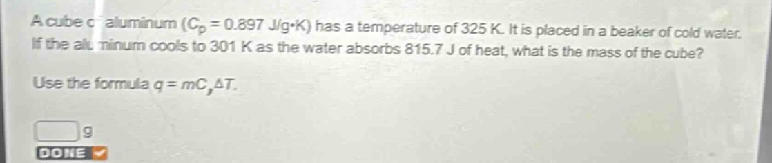 a cube of aluminum ($c_{p}=0.897 j/gcdot k$) has a temperature of 325 k. it is placed in a beaker of cold water. if the aluminum cools to 301 k as the water absorbs 815.7 j of heat, what is the mass of the cube? use the formula $q = mc_{p}delta t$.