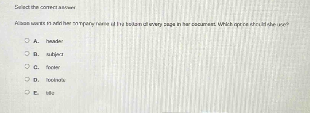 select the correct answer.\nalison wants to add her company name at the bottom of every page in her document. which option should she use?\na. header\nb. subject\nc. footer\nd. footnote\ne. title