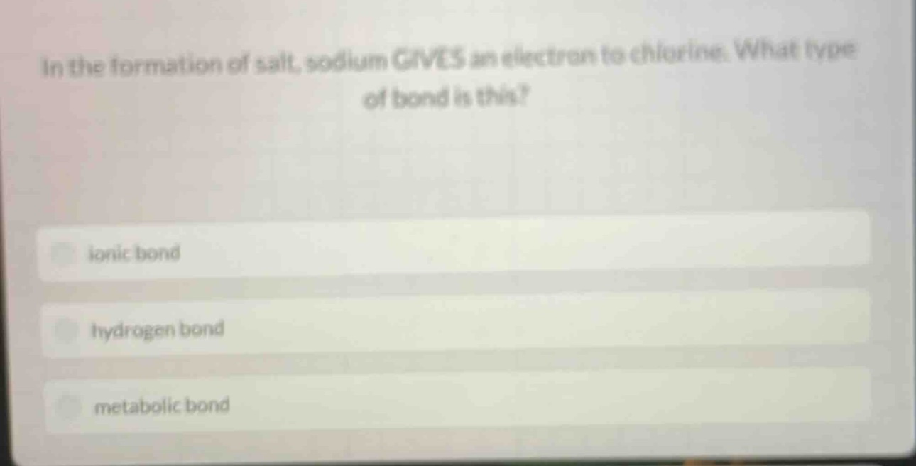 in the formation of salt, sodium gives an electron to chlorine. what type of bond is this?\nionic bond\nhydrogen bond\nmetabolic bond