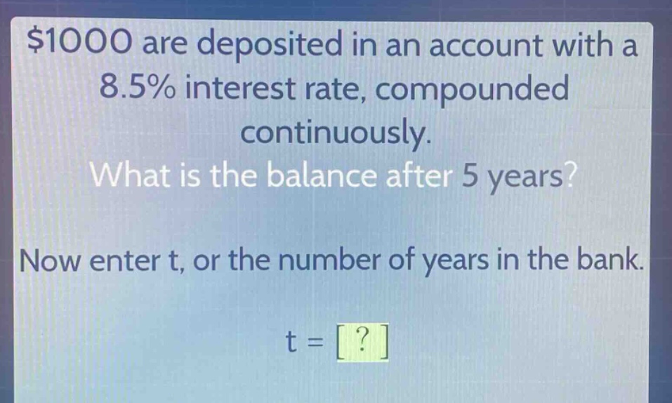 $1000 are deposited in an account with a 8.5% interest rate, compounded continuously. what is the balance after 5 years? now enter t, or the number of years in the bank. t = ?