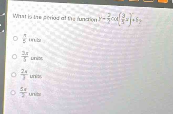 what is the period of the function $y = \frac{3}{2}cot(\frac{3}{5}x)+5$?\n$\frac{pi}{5}$ units\n$\frac{3pi}{5}$ units\n$\frac{2pi}{3}$ units\n$\frac{5pi}{3}$ units