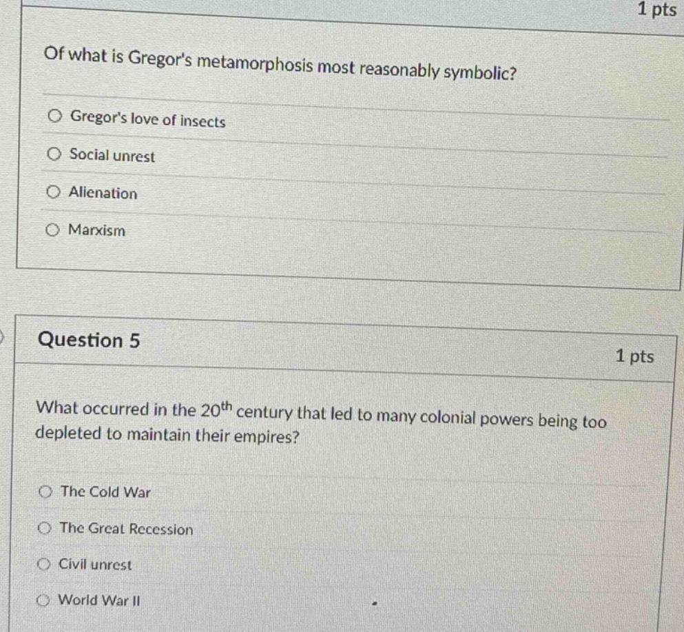 of what is gregors metamorphosis most reasonably symbolic?\ngregors love of insects\nsocial unrest\nalienation\nmarxism\nquestion 5\nwhat occurred in the 20th century that led to many colonial powers being too depleted to maintain their empires?\nthe cold war\nthe great recession\ncivil unrest\nworld war ii