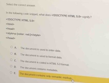 select the correct answer.\nin the following code snippet, what does <!doctype html 5.0> signify?\n<!doctype html 5.0>\n<html>\n<head>\n<style>p {color: red;}</style>\n</head>\n\na. the document is used to enter data.\nb. the document is used to format data.\nc. the document is coded in html 5.0 format.\nd. the document contains metadata.\ne. the document contains only semantic markup.