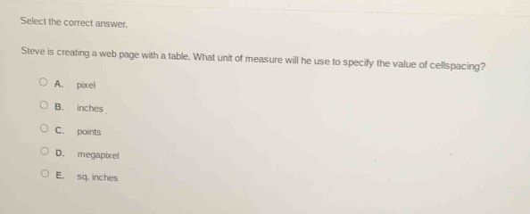 select the correct answer.\nsteve is creating a web - page with a table. what unit of measure will he use to specify the value of cellspacing?\na. pixel\nb. inches\nc. points\nd. megapixel\ne. sq. inches