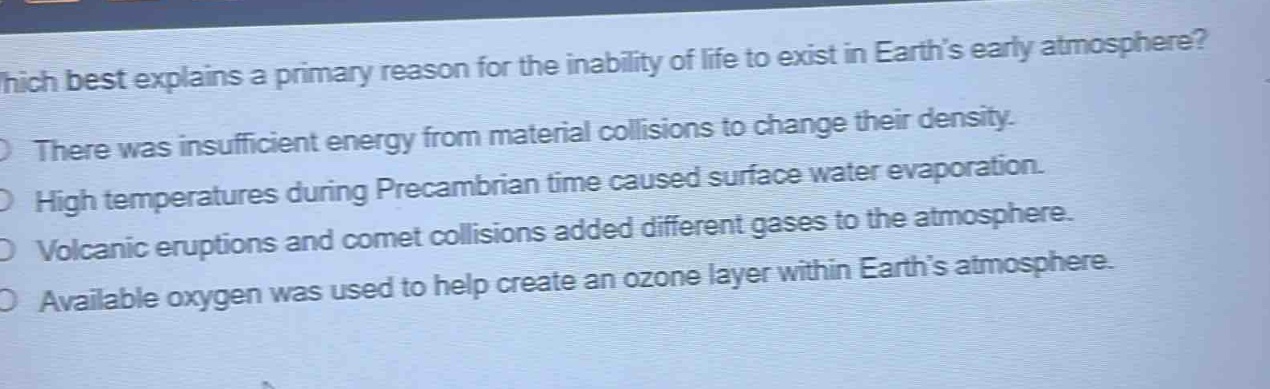 which best explains a primary reason for the inability of life to exist in earth’s early atmosphere?\nthere was insufficient energy from material collisions to change their density.\nhigh temperatures during precambrian time caused surface water evaporation.\nvolcanic eruptions and comet collisions added different gases to the atmosphere.\navailable oxygen was used to help create an ozone layer within earth’s atmosphere.