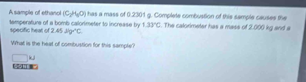 a sample of ethanol (c₂h₆o) has a mass of 0.2301 g. complete combustion of this sample causes the temperature of a bomb calorimeter to increase by 1.33°c. the calorimeter has a mass of 2.000 kg and a specific heat of 2.45 j/g·°c. what is the heat of combustion for this sample? kj done