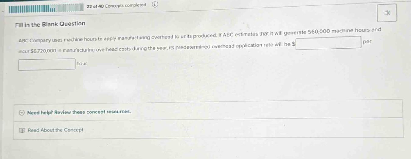 fill in the blank question\nabc company uses machine - hours to apply manufacturing overhead to units produced. if abc estimates that it will generate 560,000 machine hours and incur $6,720,000 in manufacturing overhead costs during the year, its predetermined overhead application rate will be $____ per hour.\nneed help? review these concept resources.\nread about the concept