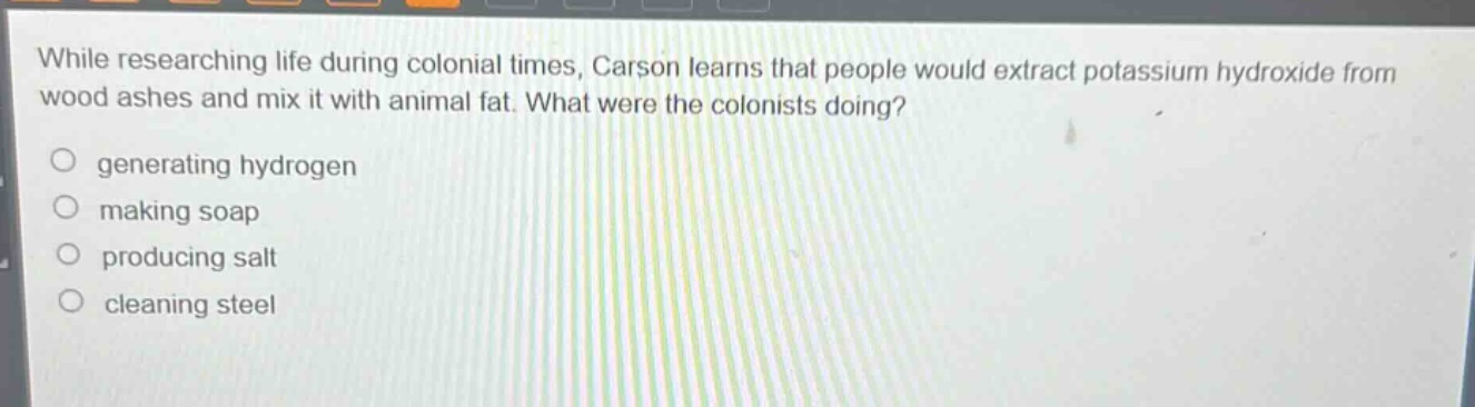 while researching life during colonial times, carson learns that people would extract potassium hydroxide from wood ashes and mix it with animal fat. what were the colonists doing?\n\ngenerating hydrogen\n\nmaking soap\n\nproducing salt\n\ncleaning steel